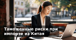 Таможенные риски при импорте из Китая